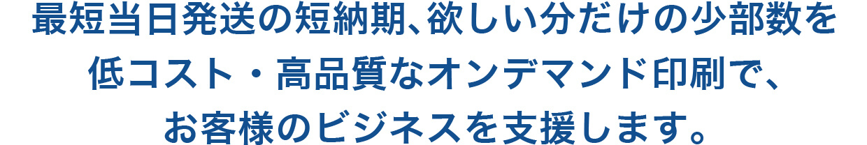 最短当日発送の短納期、欲しい分だけの少数部数を低コスト・高品質なオンデマンド印刷で、お客様のビジネスを支援します。