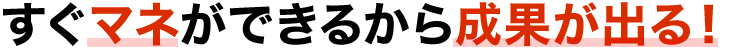 すぐマネができるから成果がでる